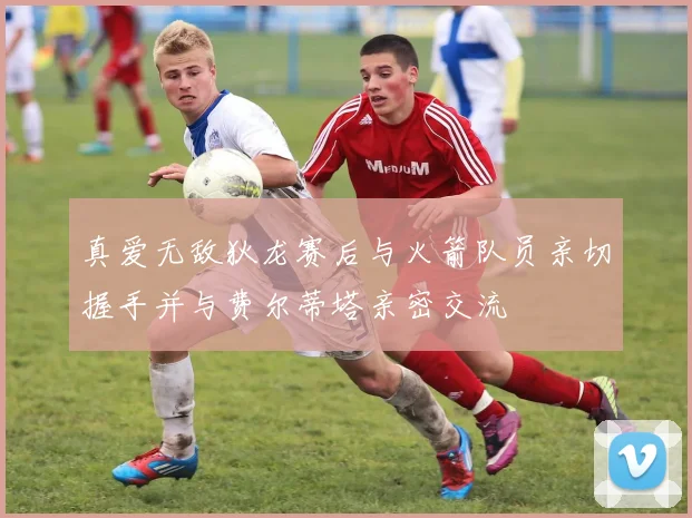 真爱无敌狄龙赛后与火箭队员亲切握手并与费尔蒂塔亲密交流