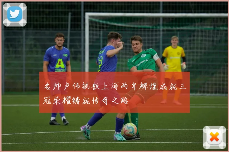 名帅卢伟执教上海两年辉煌成就三冠荣耀铸就传奇之路