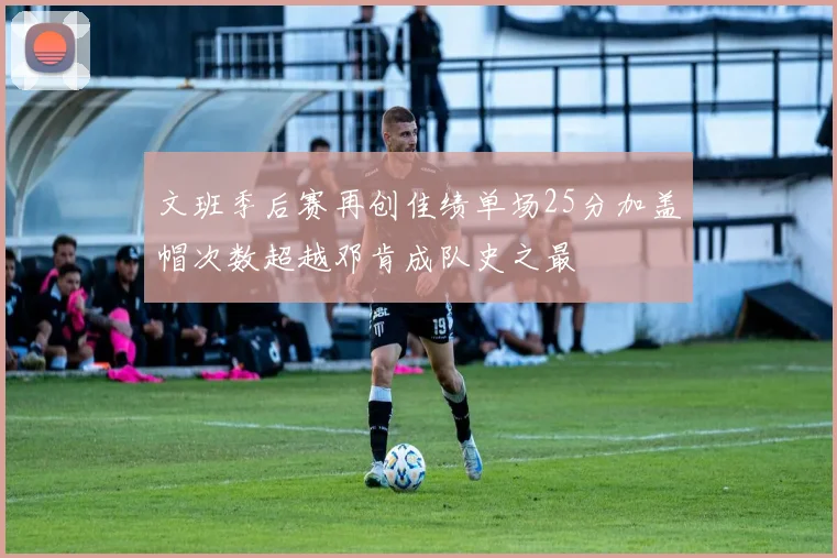 文班季后赛再创佳绩单场25分加盖帽次数超越邓肯成队史之最