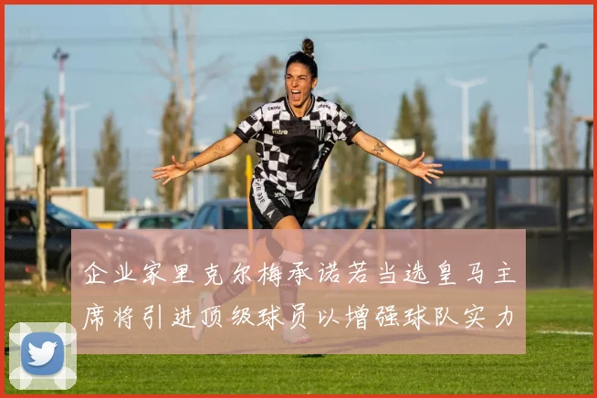 企业家里克尔梅承诺若当选皇马主席将引进顶级球员以增强球队实力