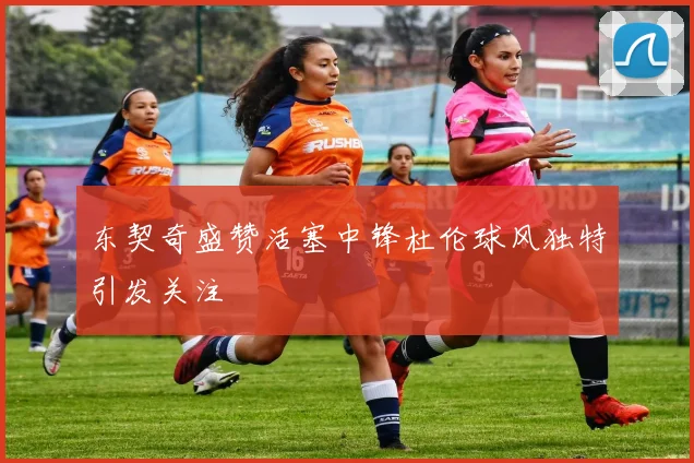 东契奇盛赞活塞中锋杜伦球风独特引发关注