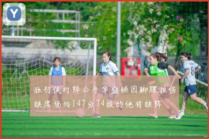 独行侠对阵公牛华盛顿因脚踝扭伤缺席场均147分74板的他将缺阵