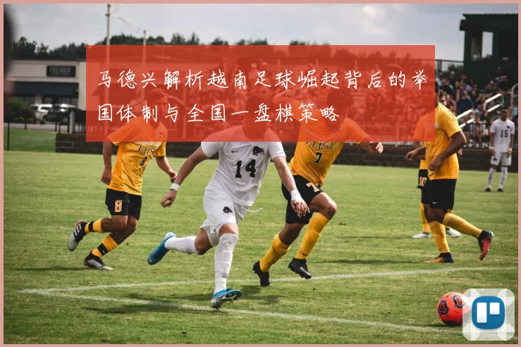 马德兴解析越南足球崛起背后的举国体制与全国一盘棋策略