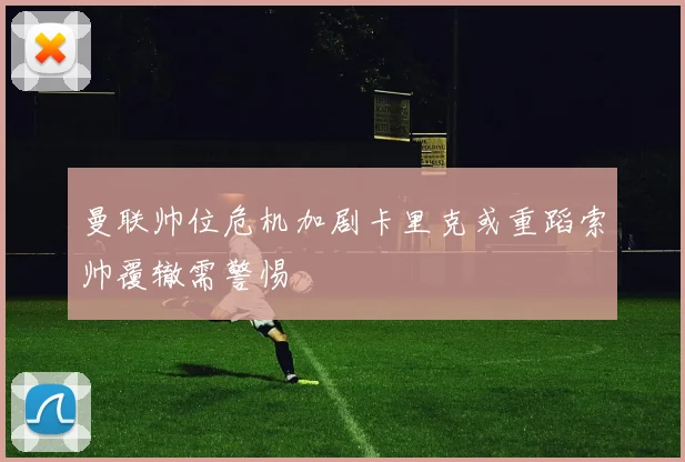 曼联帅位危机加剧卡里克或重蹈索帅覆辙需警惕