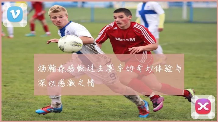 杨瀚森感慨过去赛季的奇妙体验与深切感激之情