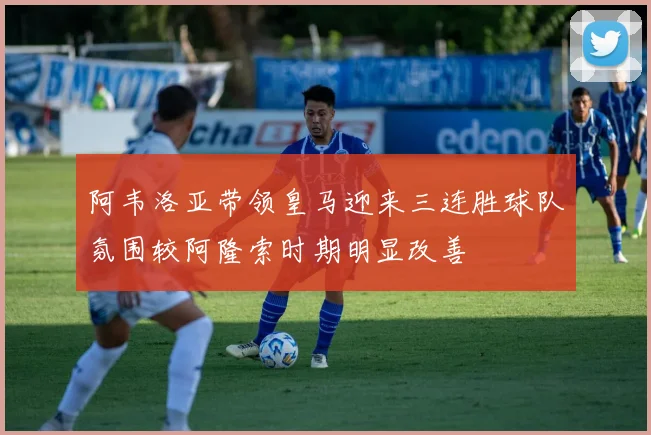 阿韦洛亚带领皇马迎来三连胜球队氛围较阿隆索时期明显改善