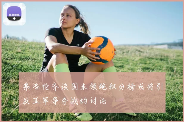 弗洛伦齐谈国米领跑积分榜或将引发亚军争夺战的讨论