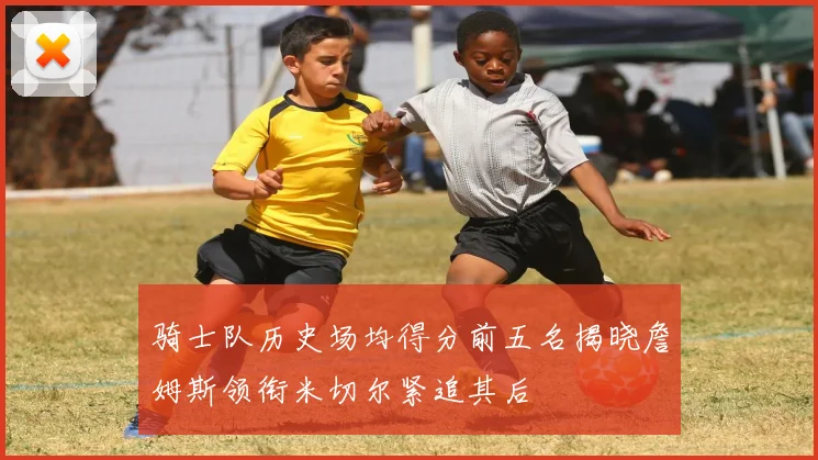 骑士队历史场均得分前五名揭晓詹姆斯领衔米切尔紧追其后