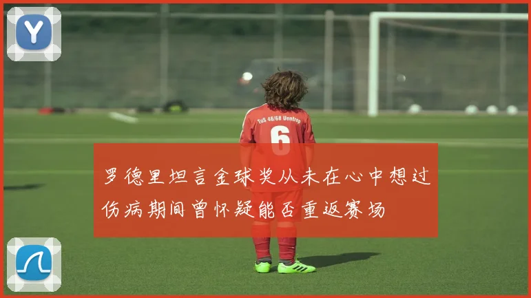 罗德里坦言金球奖从未在心中想过伤病期间曾怀疑能否重返赛场