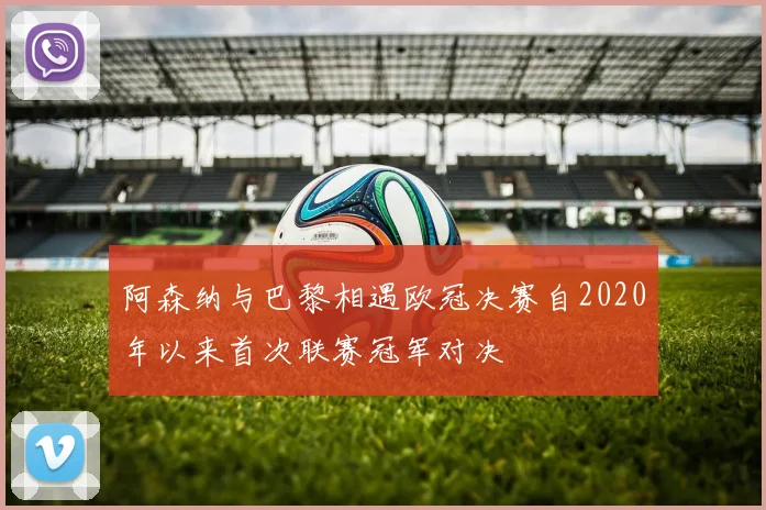阿森纳与巴黎相遇欧冠决赛自2020年以来首次联赛冠军对决