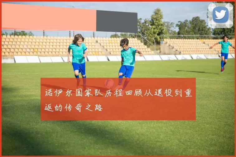 诺伊尔国家队历程回顾从退役到重返的传奇之路