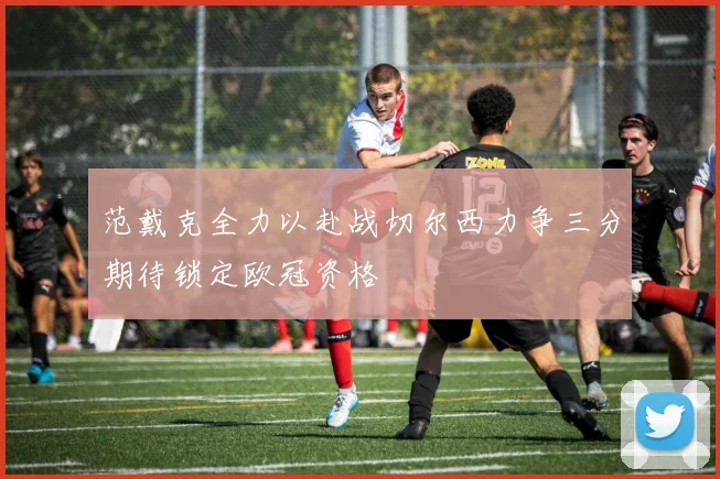 范戴克全力以赴战切尔西力争三分期待锁定欧冠资格