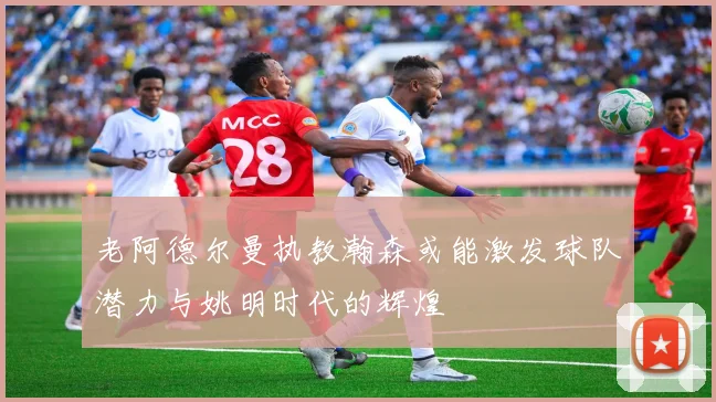 老阿德尔曼执教瀚森或能激发球队潜力与姚明时代的辉煌