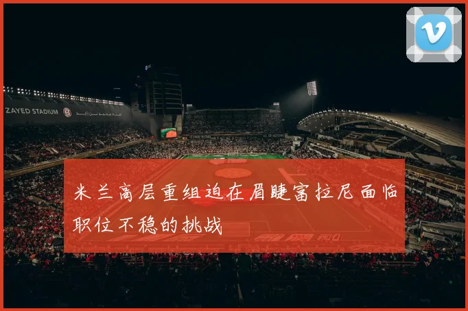 米兰高层重组迫在眉睫富拉尼面临职位不稳的挑战