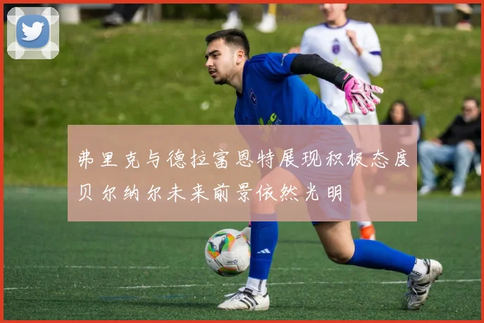 弗里克与德拉富恩特展现积极态度贝尔纳尔未来前景依然光明